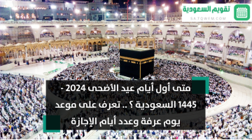 متى أول أيام عيد الأضحى 2024 – 1445 السعودية ؟ .. تعرف على موعد يوم عرفة وعدد أيام الإجازة